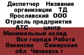 Диспетчер › Название организации ­ ТД Ярославский, ООО › Отрасль предприятия ­ АТС, call-центр › Минимальный оклад ­ 22 000 - Все города Работа » Вакансии   . Самарская обл.,Чапаевск г.